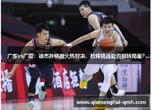 广东vs广厦：徐杰孙铭徽火热对决，杜锋挑战能否扭转局面？